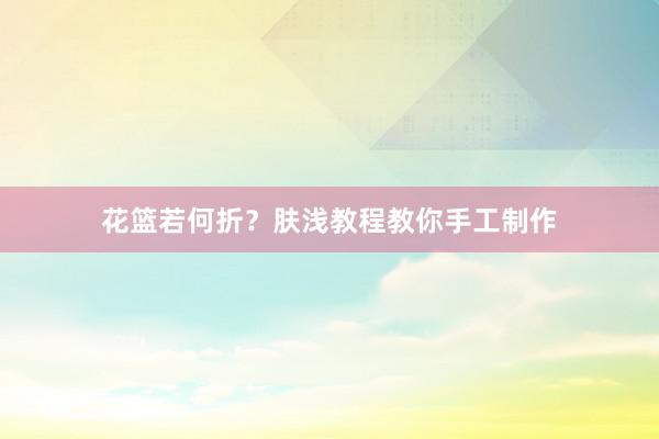 花篮若何折？肤浅教程教你手工制作