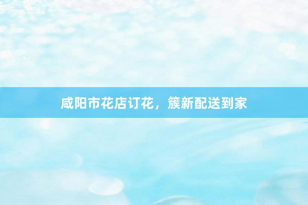 咸阳市花店订花，簇新配送到家
